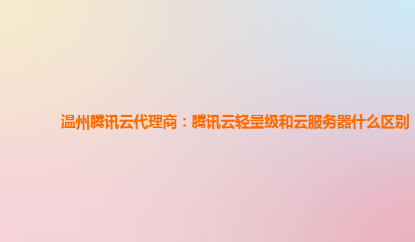 温州腾讯云代理商：腾讯云轻量级和云服务器什么区别
