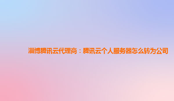 淄博腾讯云代理商：腾讯云个人服务器怎么转为公司