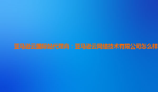 亚马逊云国际站代理商：亚马逊云网络技术有限公司怎么样知乎