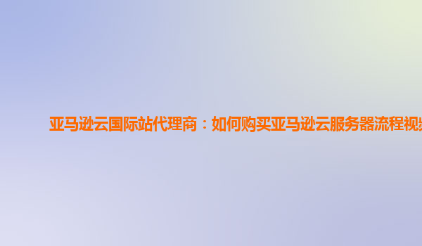 亚马逊云国际站代理商：如何购买亚马逊云服务器流程视频