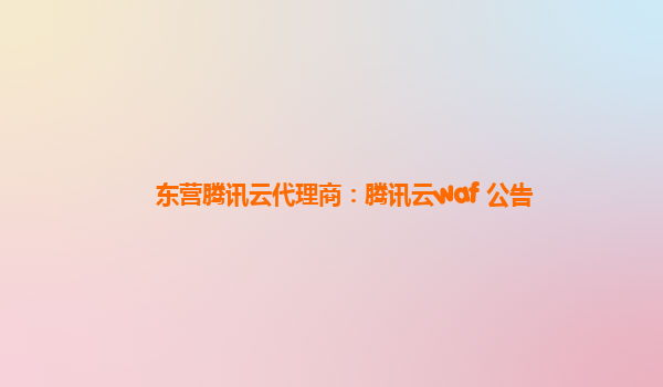 东营腾讯云代理商：腾讯云waf 公告