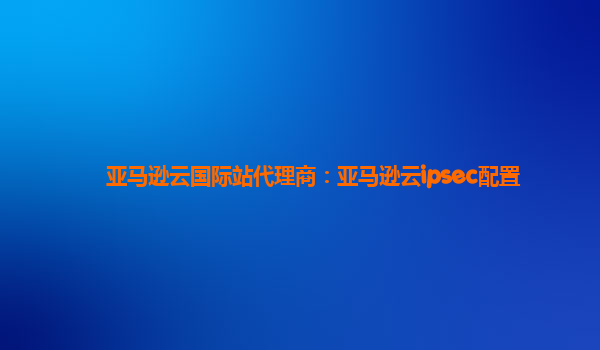 亚马逊云国际站代理商：亚马逊云ipsec配置