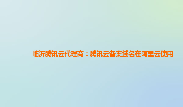 临沂腾讯云代理商：腾讯云备案域名在阿里云使用