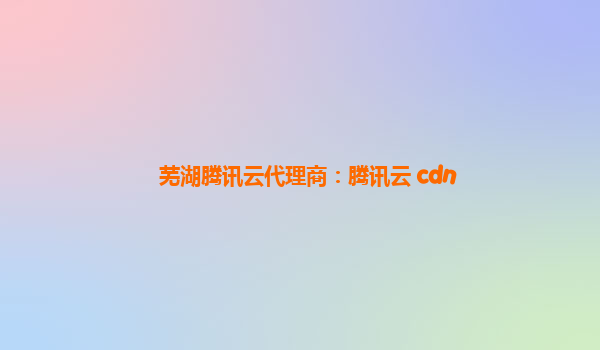 芜湖腾讯云代理商：腾讯云 cdn