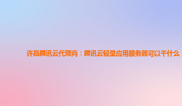 许昌腾讯云代理商：腾讯云轻量应用服务器可以干什么
