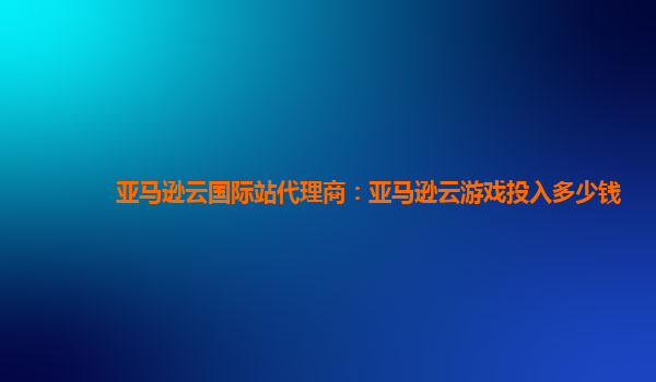 亚马逊云国际站代理商：亚马逊云游戏投入多少钱