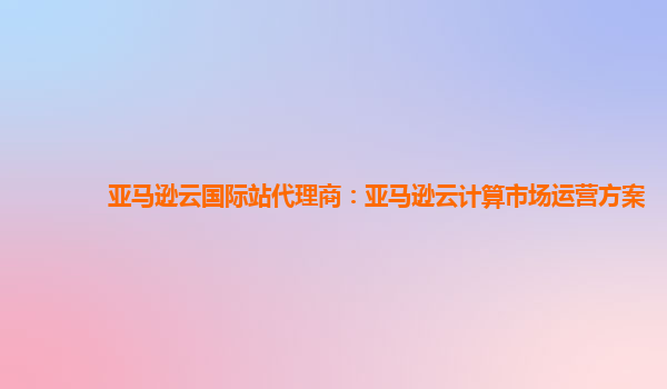 亚马逊云国际站代理商：亚马逊云计算市场运营方案