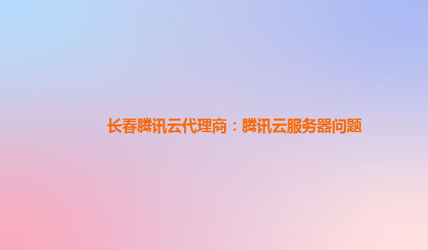 长春腾讯云代理商：腾讯云服务器问题