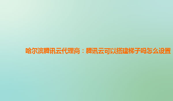 哈尔滨腾讯云代理商：腾讯云可以搭建梯子吗怎么设置