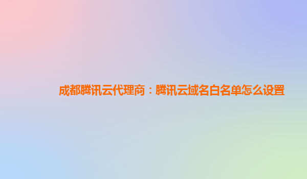 成都腾讯云代理商：腾讯云域名白名单怎么设置