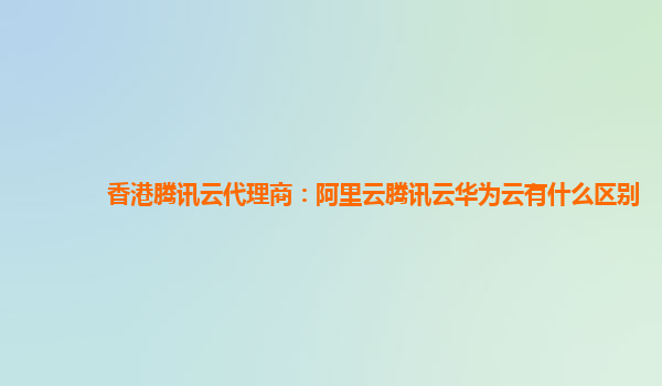 香港腾讯云代理商：阿里云腾讯云华为云有什么区别