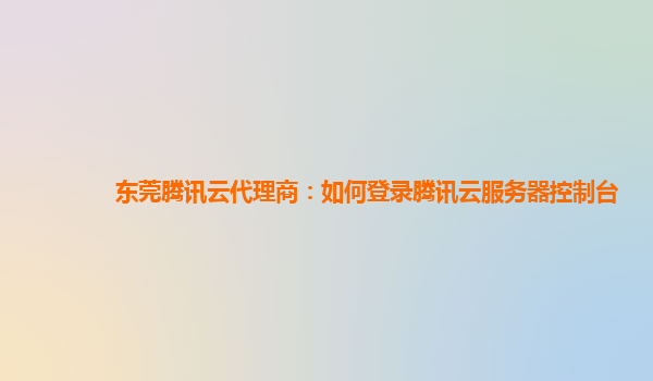 东莞腾讯云代理商：如何登录腾讯云服务器控制台