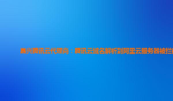 嘉兴腾讯云代理商：腾讯云域名解析到阿里云服务器被拦截
