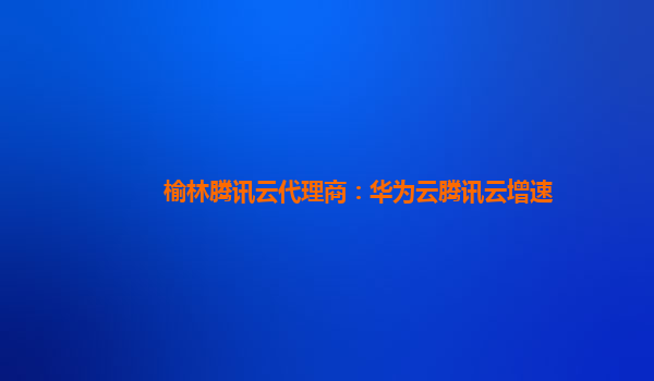 榆林腾讯云代理商：华为云腾讯云增速