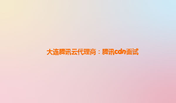 大连腾讯云代理商：腾讯cdn面试