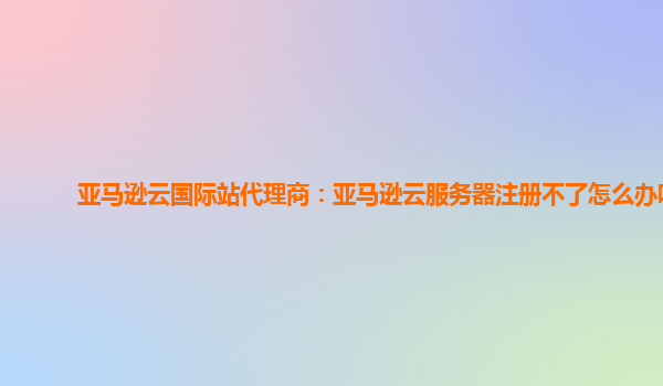 亚马逊云国际站代理商：亚马逊云服务器注册不了怎么办呀