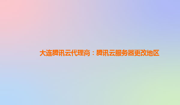 大连腾讯云代理商：腾讯云服务器更改地区