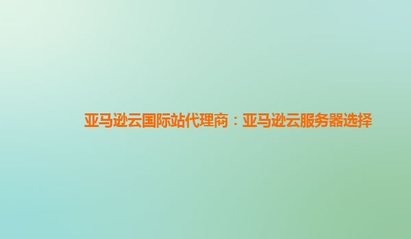 亚马逊云国际站代理商：亚马逊云服务器选择