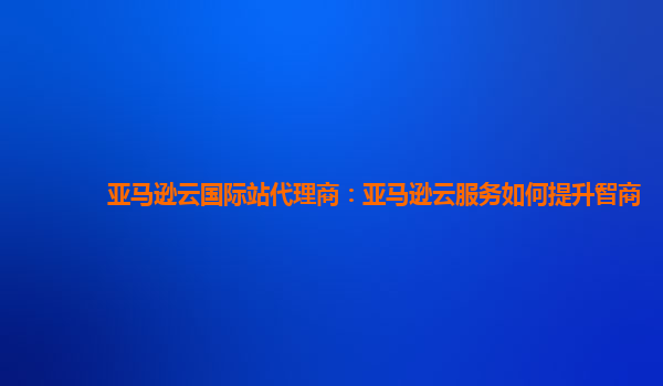 亚马逊云国际站代理商：亚马逊云服务如何提升智商