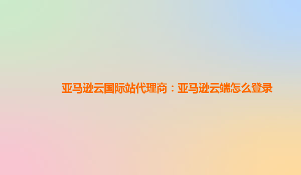 亚马逊云国际站代理商：亚马逊云端怎么登录