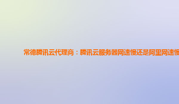 常德腾讯云代理商：腾讯云服务器网速慢还是阿里网速慢