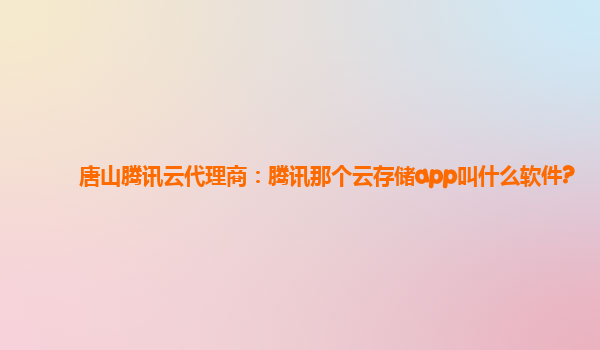 唐山腾讯云代理商：腾讯那个云存储app叫什么软件?