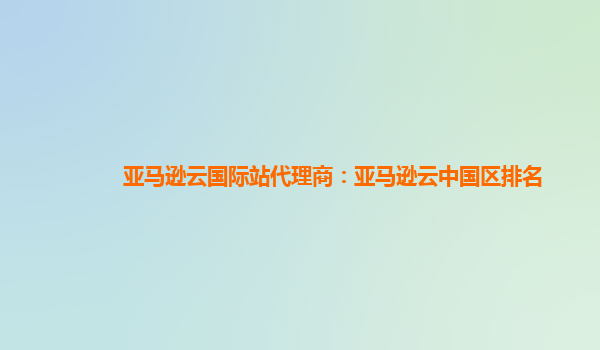亚马逊云国际站代理商：亚马逊云中国区排名