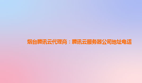 烟台腾讯云代理商：腾讯云服务器公司地址电话