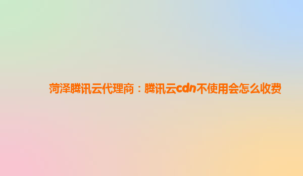 菏泽腾讯云代理商：腾讯云cdn不使用会怎么收费