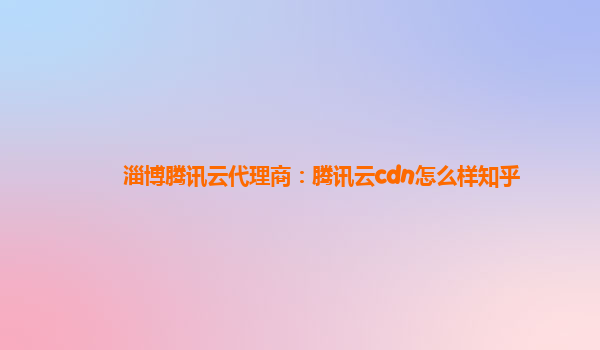 淄博腾讯云代理商：腾讯云cdn怎么样知乎