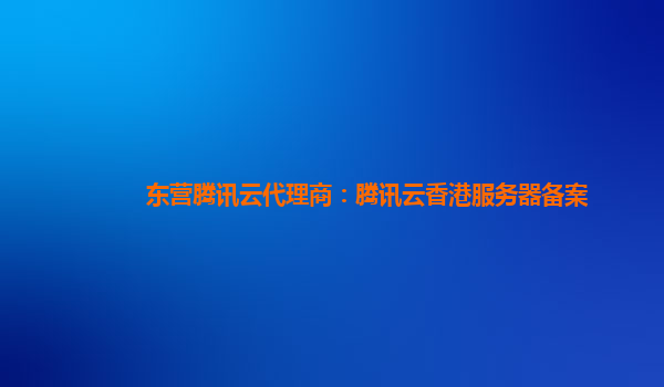 东营腾讯云代理商：腾讯云香港服务器备案