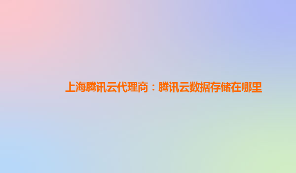 上海腾讯云代理商：腾讯云数据存储在哪里