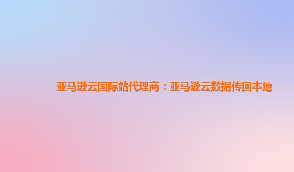 亚马逊云国际站代理商：亚马逊云数据传回本地