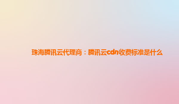 珠海腾讯云代理商：腾讯云cdn收费标准是什么