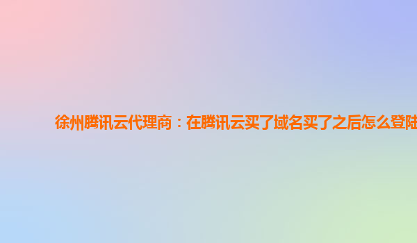 徐州腾讯云代理商：在腾讯云买了域名买了之后怎么登陆