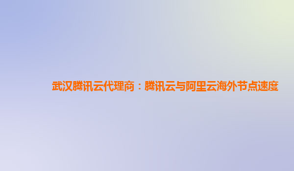 武汉腾讯云代理商：腾讯云与阿里云海外节点速度