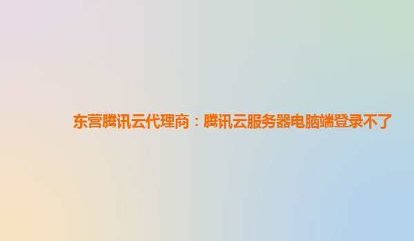 东营腾讯云代理商：腾讯云服务器电脑端登录不了