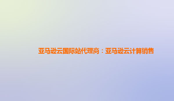 亚马逊云国际站代理商：亚马逊云计算销售