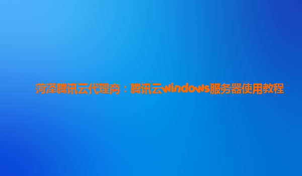 菏泽腾讯云代理商：腾讯云windows服务器使用教程