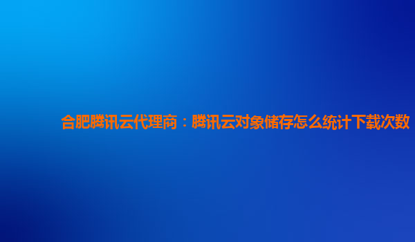 合肥腾讯云代理商：腾讯云对象储存怎么统计下载次数