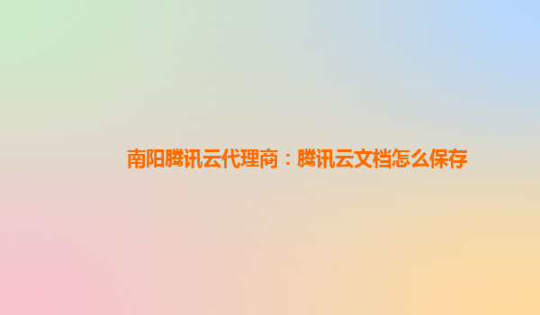 南阳腾讯云代理商：腾讯云文档怎么保存
