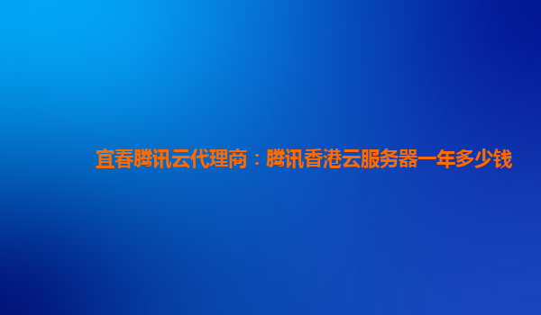 宜春腾讯云代理商：腾讯香港云服务器一年多少钱