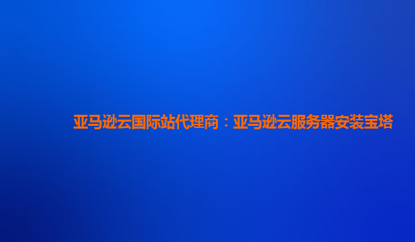 亚马逊云国际站代理商：亚马逊云服务器安装宝塔