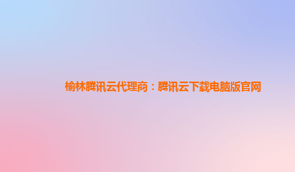 榆林腾讯云代理商：腾讯云下载电脑版官网
