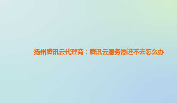 扬州腾讯云代理商：腾讯云服务器进不去怎么办