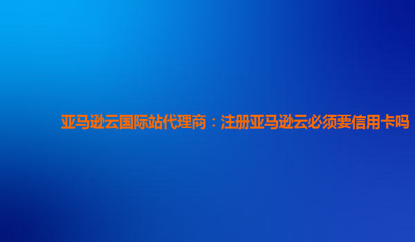 亚马逊云国际站代理商：注册亚马逊云必须要信用卡吗