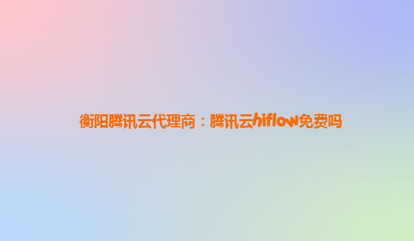 衡阳腾讯云代理商：腾讯云hiflow免费吗