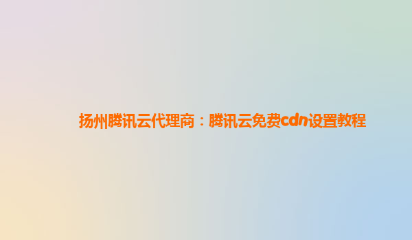 扬州腾讯云代理商：腾讯云免费cdn设置教程