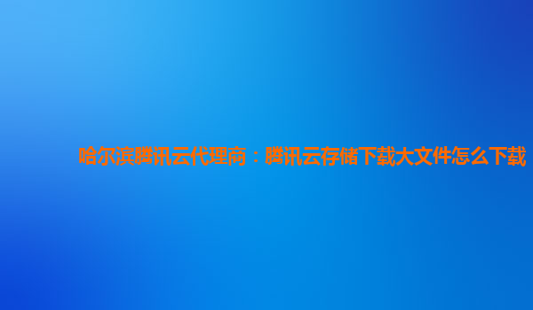 哈尔滨腾讯云代理商：腾讯云存储下载大文件怎么下载