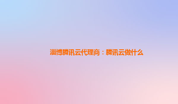 淄博腾讯云代理商：腾讯云做什么